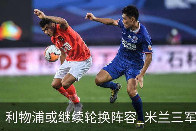 利物浦或继续轮换阵容 米兰"三军用命"有机可乘?